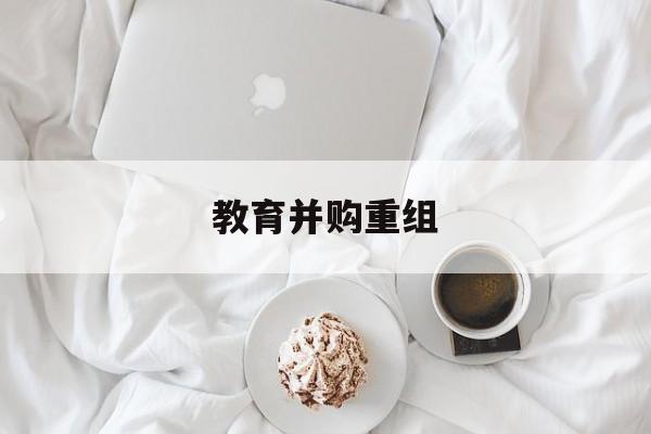 遂宁市教育并购重组(近年并购重组经典案例)